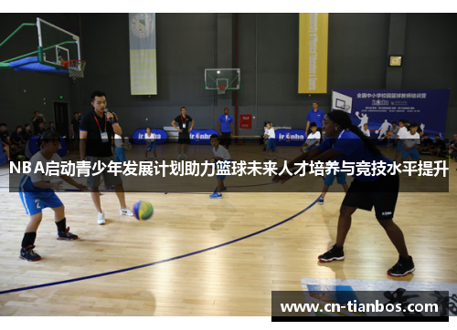 NBA启动青少年发展计划助力篮球未来人才培养与竞技水平提升