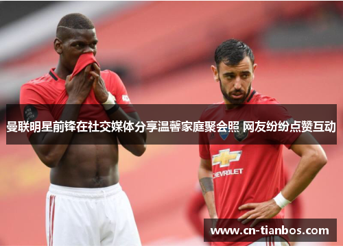 曼联明星前锋在社交媒体分享温馨家庭聚会照 网友纷纷点赞互动