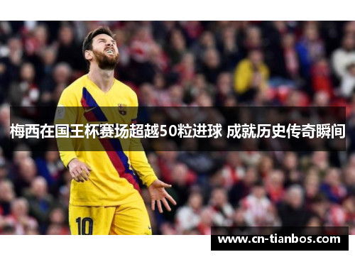 梅西在国王杯赛场超越50粒进球 成就历史传奇瞬间