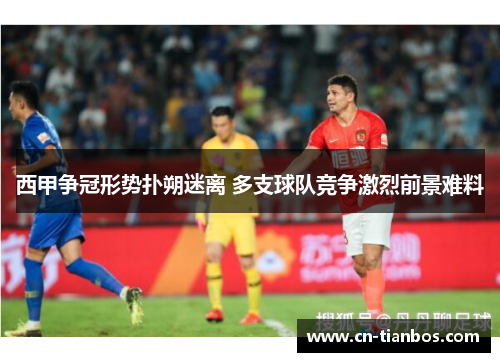 西甲争冠形势扑朔迷离 多支球队竞争激烈前景难料