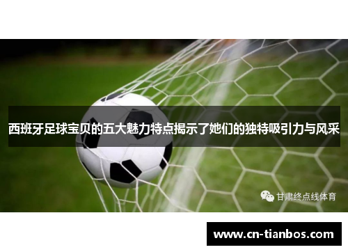 西班牙足球宝贝的五大魅力特点揭示了她们的独特吸引力与风采