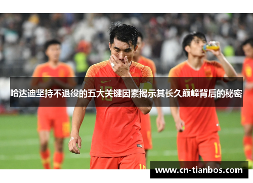 哈达迪坚持不退役的五大关键因素揭示其长久巅峰背后的秘密 哈达迪坚持不退役的五大关键因素揭示其长久巅峰背后的秘密