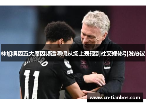 林加德因五大原因频遭调侃从场上表现到社交媒体引发热议