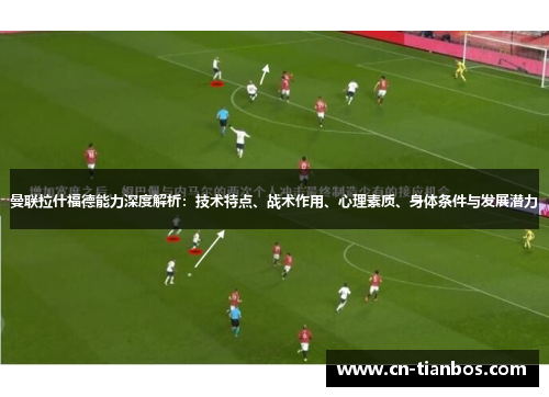 曼联拉什福德能力深度解析：技术特点、战术作用、心理素质、身体条件与发展潜力