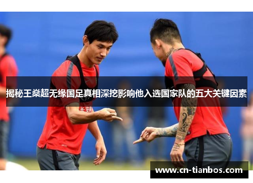 揭秘王燊超无缘国足真相深挖影响他入选国家队的五大关键因素 揭秘王燊超无缘国足真相深挖影响他入选国家队的五大关键因素